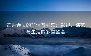 芒果会员的非体育狂欢：影视、综艺与生活的多重盛宴