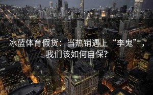冰蓝体育假货：当热销遇上“李鬼”，我们该如何自保？