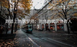 跑道上的筑梦师：刘伟的武汉体育人生