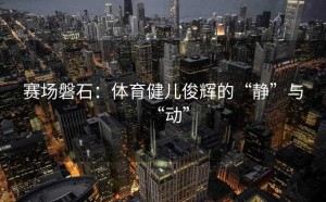 赛场磐石：体育健儿俊辉的“静”与“动”