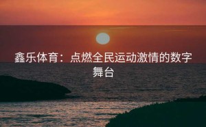鑫乐体育：点燃全民运动激情的数字舞台