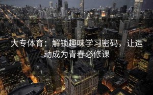 大专体育：解锁趣味学习密码，让运动成为青春必修课