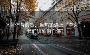 冰蓝体育假货：当热销遇上“李鬼”，我们该如何自保？