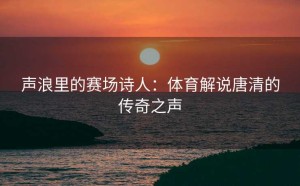 声浪里的赛场诗人：体育解说唐清的传奇之声