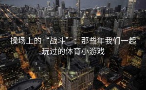操场上的“战斗”：那些年我们一起玩过的体育小游戏