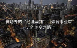赛场外的“经济裁判”：体育事业审计的创变之路