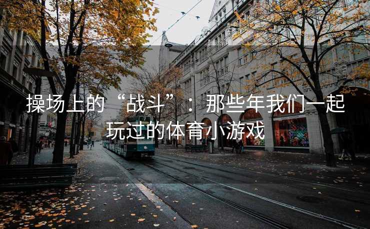 操场上的“战斗”：那些年我们一起玩过的体育小游戏