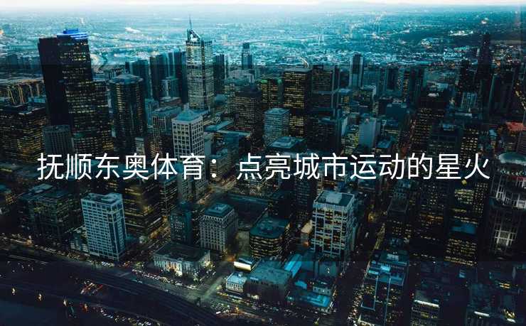 抚顺东奥体育：点亮城市运动的星火