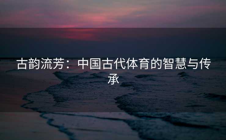 古韵流芳：中国古代体育的智慧与传承