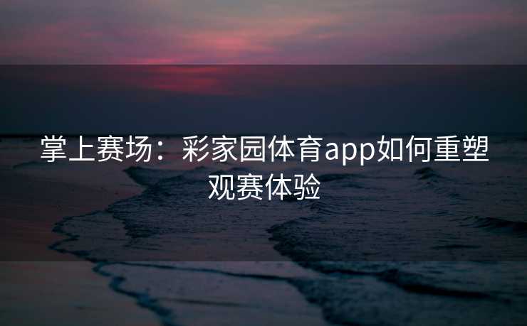 掌上赛场：彩家园体育app如何重塑观赛体验