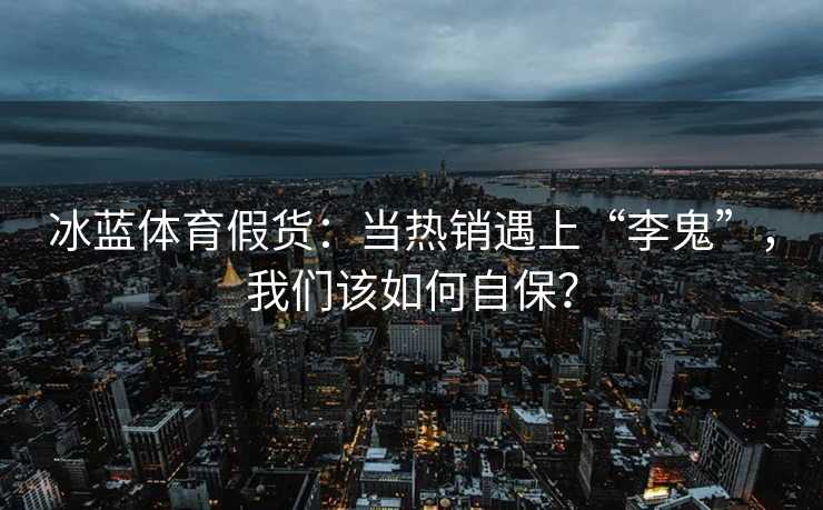 冰蓝体育假货：当热销遇上“李鬼”，我们该如何自保？
