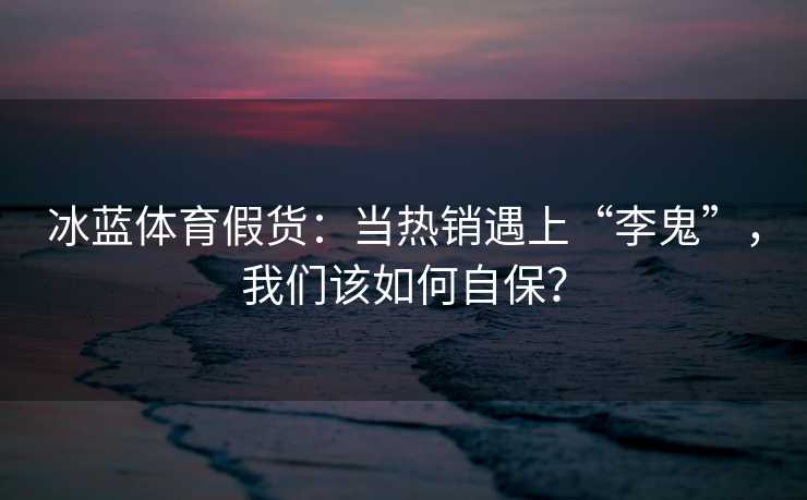 冰蓝体育假货：当热销遇上“李鬼”，我们该如何自保？