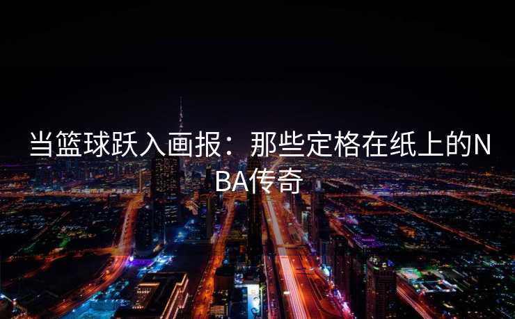 当篮球跃入画报：那些定格在纸上的NBA传奇