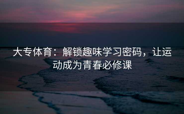 大专体育：解锁趣味学习密码，让运动成为青春必修课
