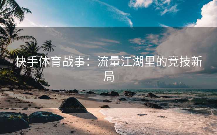 快手体育战事：流量江湖里的竞技新局