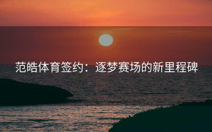 范皓体育签约：逐梦赛场的新里程碑