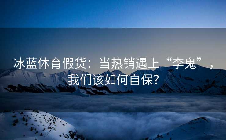 冰蓝体育假货：当热销遇上“李鬼”，我们该如何自保？