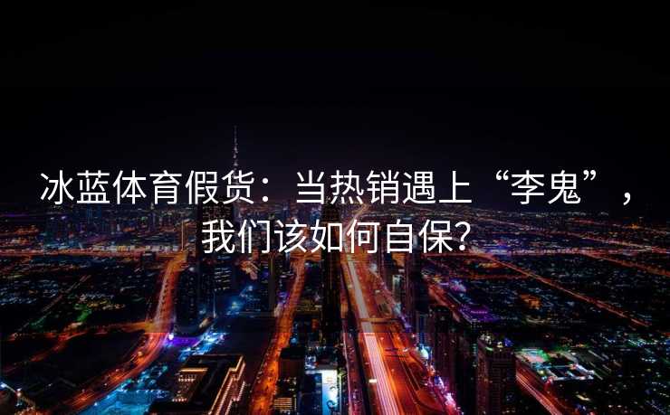 冰蓝体育假货：当热销遇上“李鬼”，我们该如何自保？