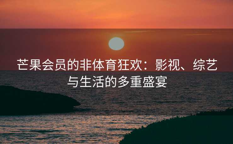 芒果会员的非体育狂欢：影视、综艺与生活的多重盛宴
