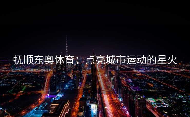 抚顺东奥体育：点亮城市运动的星火