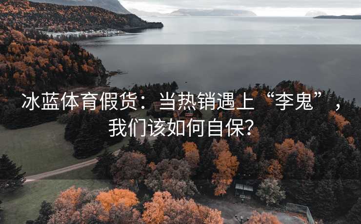 冰蓝体育假货：当热销遇上“李鬼”，我们该如何自保？