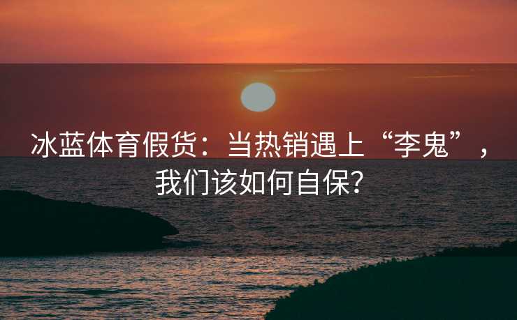 冰蓝体育假货：当热销遇上“李鬼”，我们该如何自保？