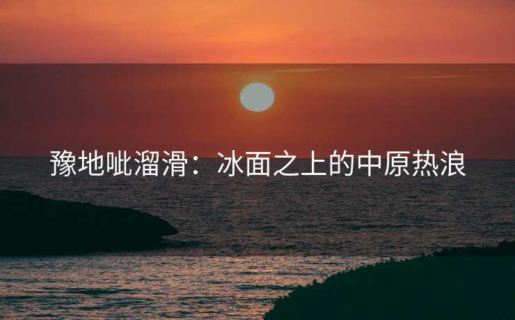 豫地呲溜滑：冰面之上的中原热浪