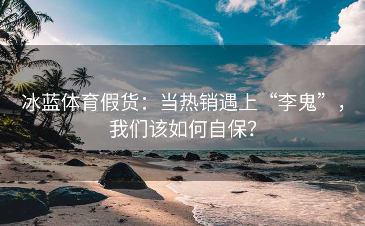 冰蓝体育假货：当热销遇上“李鬼”，我们该如何自保？