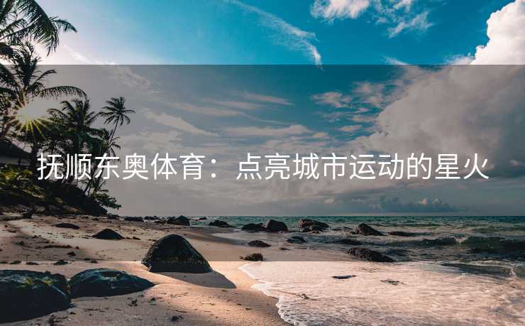 抚顺东奥体育：点亮城市运动的星火