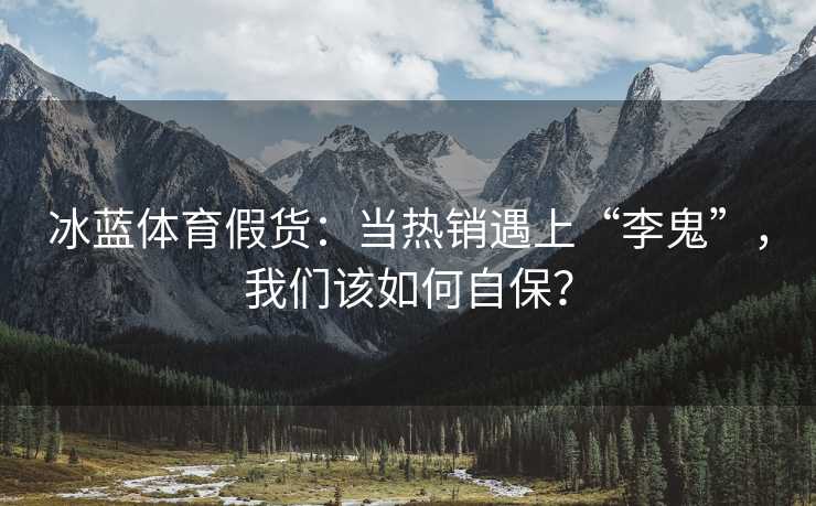 冰蓝体育假货：当热销遇上“李鬼”，我们该如何自保？