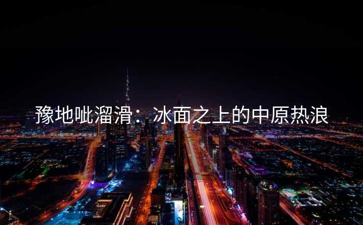 豫地呲溜滑：冰面之上的中原热浪