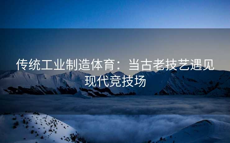 传统工业制造体育：当古老技艺遇见现代竞技场