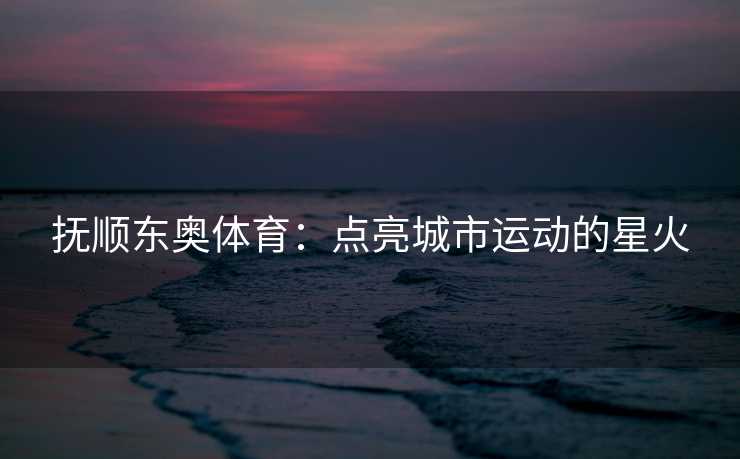 抚顺东奥体育：点亮城市运动的星火