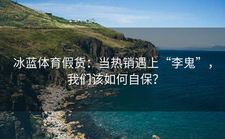 冰蓝体育假货：当热销遇上“李鬼”，我们该如何自保？
