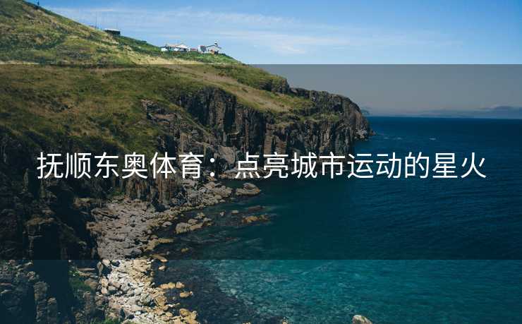 抚顺东奥体育：点亮城市运动的星火