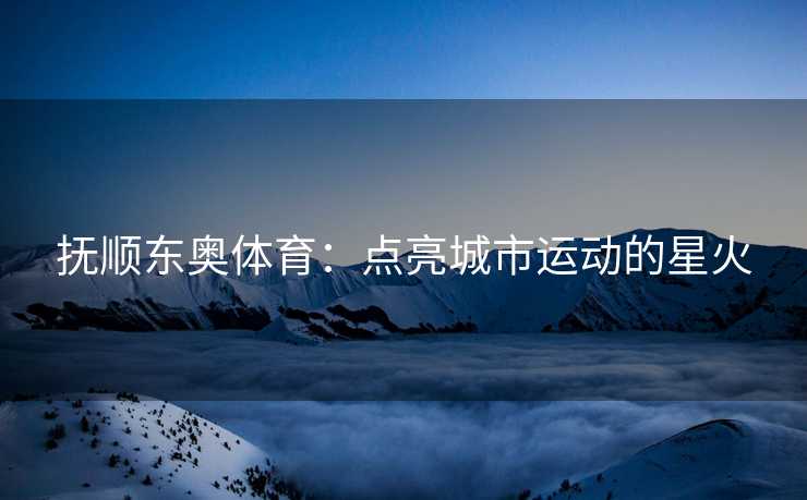 抚顺东奥体育：点亮城市运动的星火