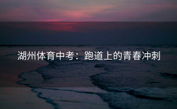 湖州体育中考：跑道上的青春冲刺
