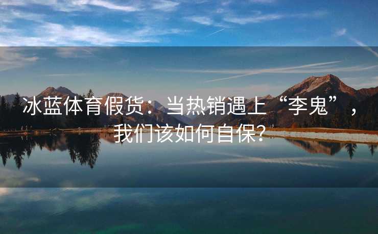 冰蓝体育假货：当热销遇上“李鬼”，我们该如何自保？