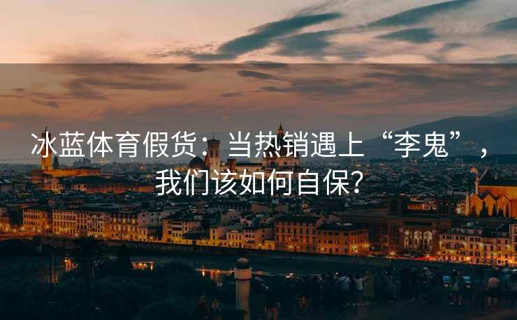 冰蓝体育假货：当热销遇上“李鬼”，我们该如何自保？