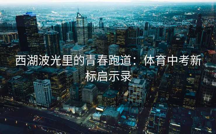 西湖波光里的青春跑道：体育中考新标启示录