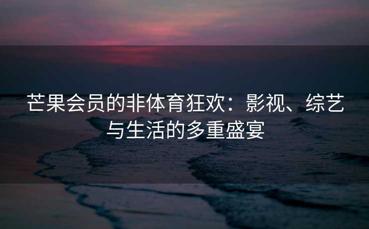 芒果会员的非体育狂欢：影视、综艺与生活的多重盛宴