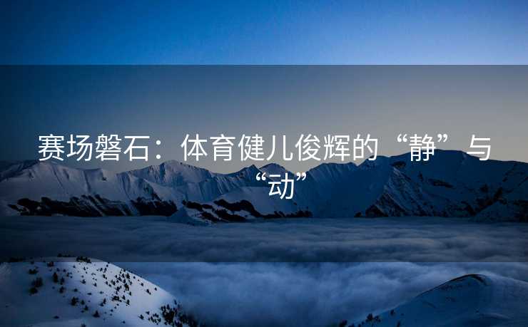 赛场磐石：体育健儿俊辉的“静”与“动”