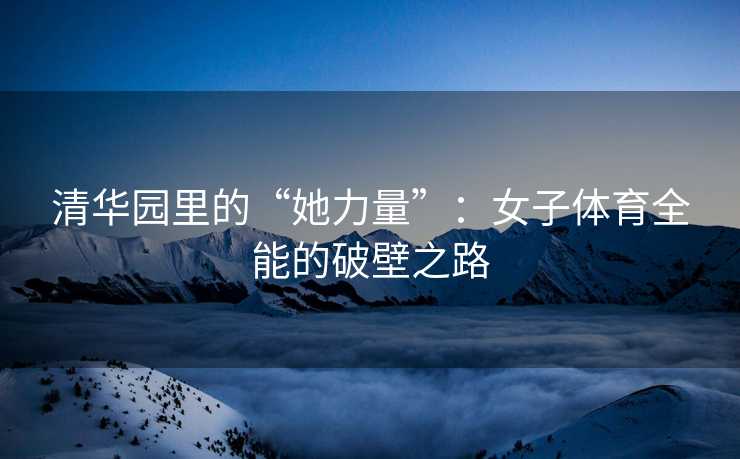 清华园里的“她力量”：女子体育全能的破壁之路