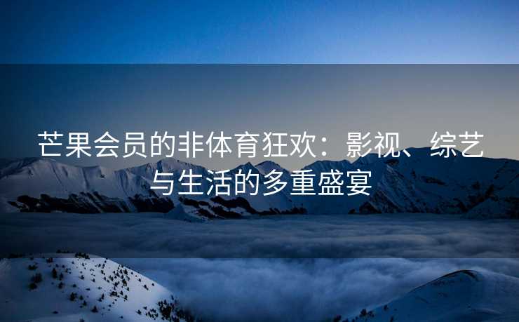 芒果会员的非体育狂欢：影视、综艺与生活的多重盛宴