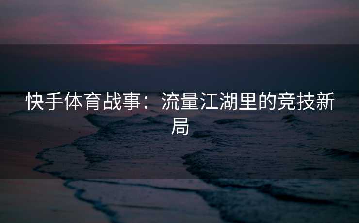 快手体育战事：流量江湖里的竞技新局