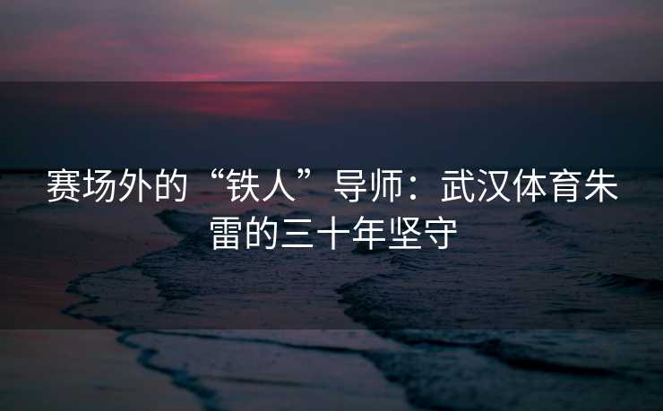 赛场外的“铁人”导师：武汉体育朱雷的三十年坚守