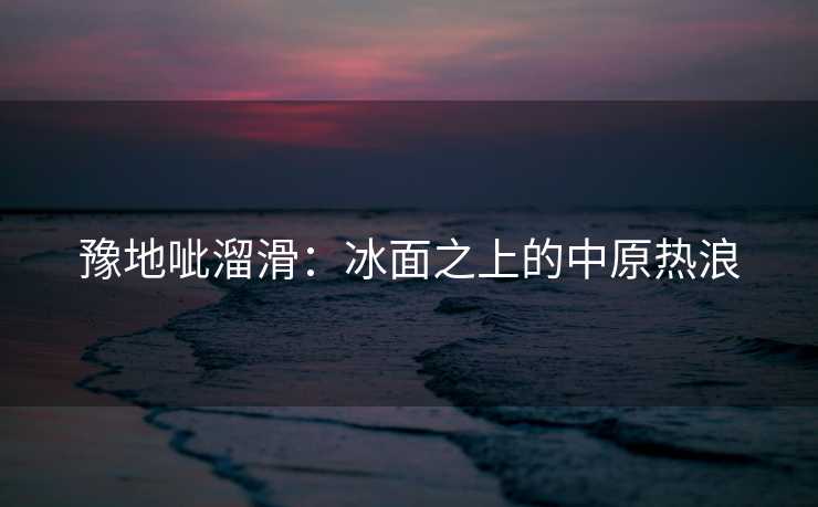 豫地呲溜滑:冰面之上的中原热浪 豫地呲溜滑:冰面之上的中原热浪