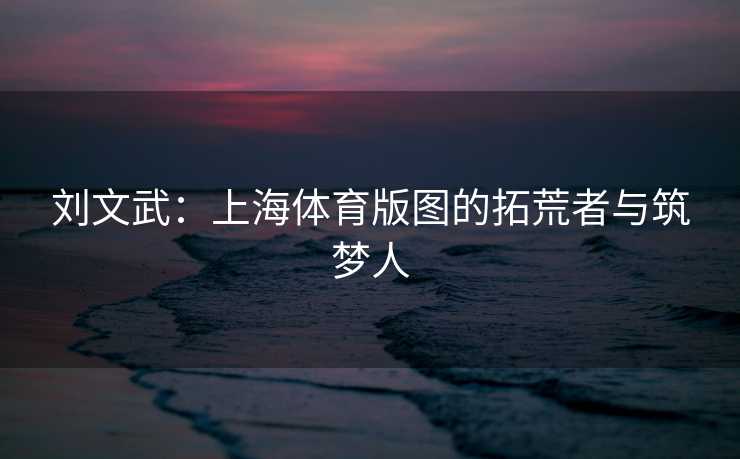 刘文武：上海体育版图的拓荒者与筑梦人