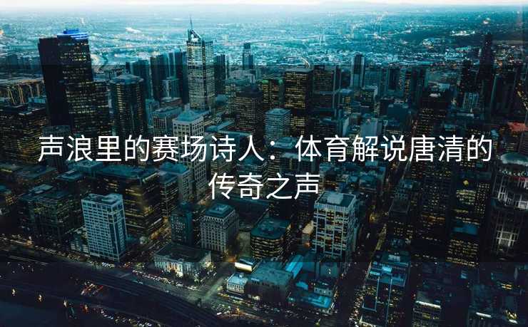声浪里的赛场诗人：体育解说唐清的传奇之声