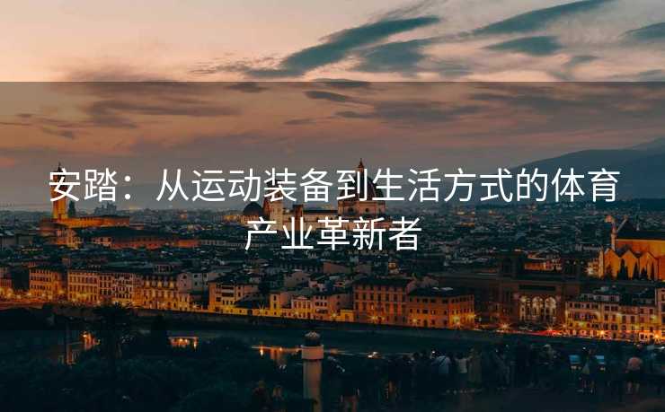 安踏：从运动装备到生活方式的体育产业革新者